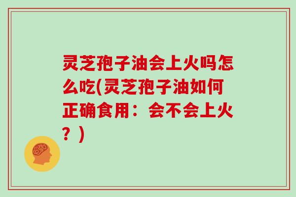 灵芝孢子油会上火吗怎么吃(灵芝孢子油如何正确食用:会不会上火?)