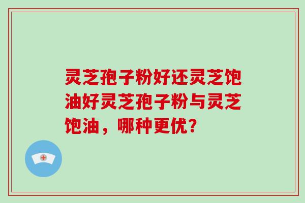 灵芝孢子粉好还灵芝饱油好灵芝孢子粉与灵芝饱油,哪种更优?