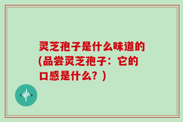 灵芝孢子是什么味道的(品尝灵芝孢子:它的口感是什么?)