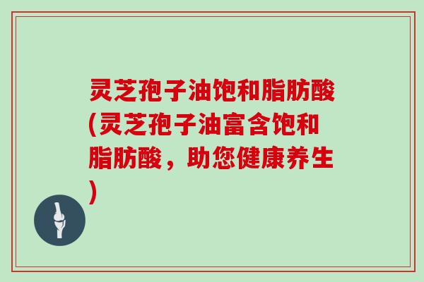 灵芝孢子油饱和脂肪酸(灵芝孢子油富含饱和脂肪酸,助您健康养生)