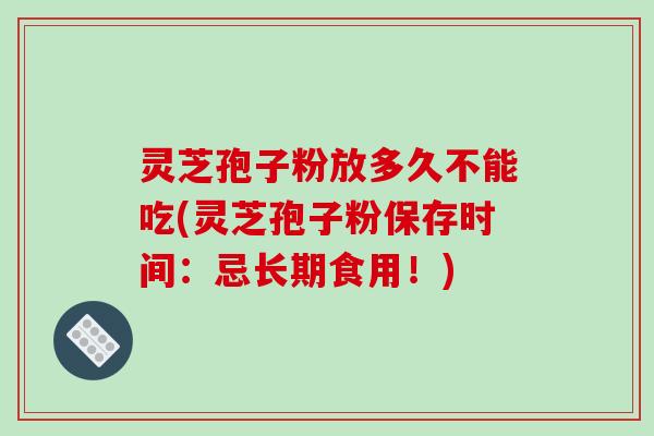 灵芝孢子粉放多久不能吃(灵芝孢子粉保存时间:忌长期食用!)