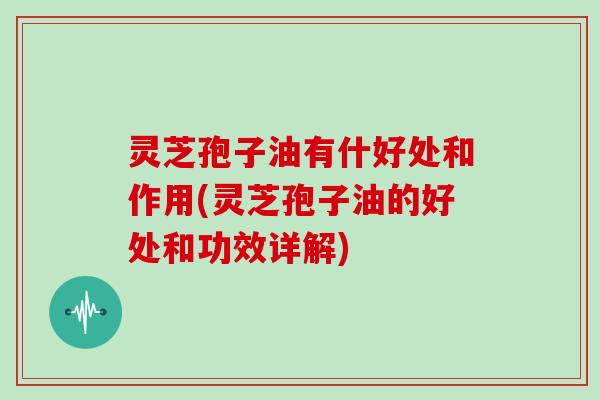 灵芝孢子油有什好处和作用(灵芝孢子油的好处和功效详解)