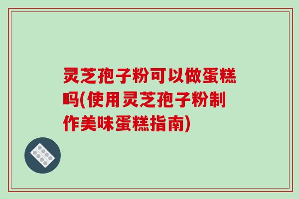 灵芝孢子粉可以做蛋糕吗(使用灵芝孢子粉制作美味蛋糕指南)