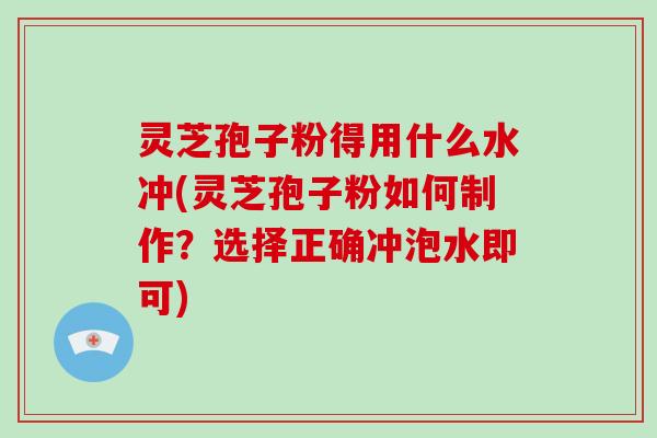 灵芝孢子粉得用什么水冲(灵芝孢子粉如何制作?选择正确冲泡水即可)