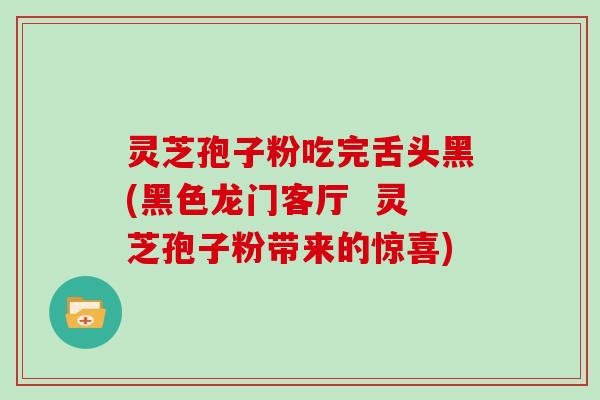 灵芝孢子粉吃完舌头黑(黑色龙门客厅 灵芝孢子粉带来的惊喜)