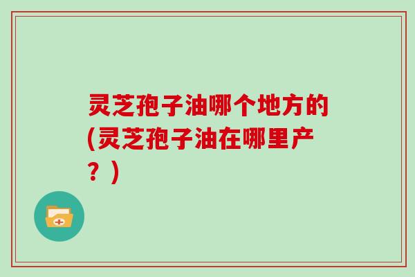 灵芝孢子油哪个地方的(灵芝孢子油在哪里产？)
