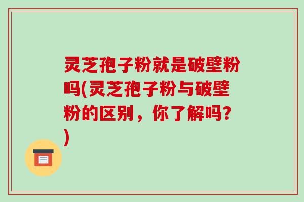 灵芝孢子粉就是破壁粉吗(灵芝孢子粉与破壁粉的区别，你了解吗？)