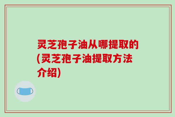 灵芝孢子油从哪提取的(灵芝孢子油提取方法介绍)