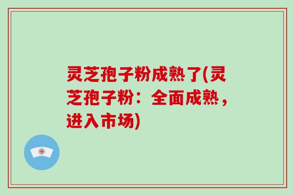 灵芝孢子粉成熟了(灵芝孢子粉:全面成熟,进入市场)