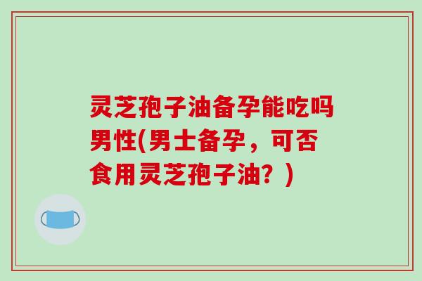 灵芝孢子油备孕能吃吗男性(男士备孕，可否食用灵芝孢子油？)