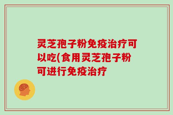 灵芝孢子粉免疫治疗可以吃(食用灵芝孢子粉可进行免疫治疗
