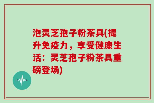 泡灵芝孢子粉茶具(提升免疫力,享受健康生活:灵芝孢子粉茶具重磅登场)