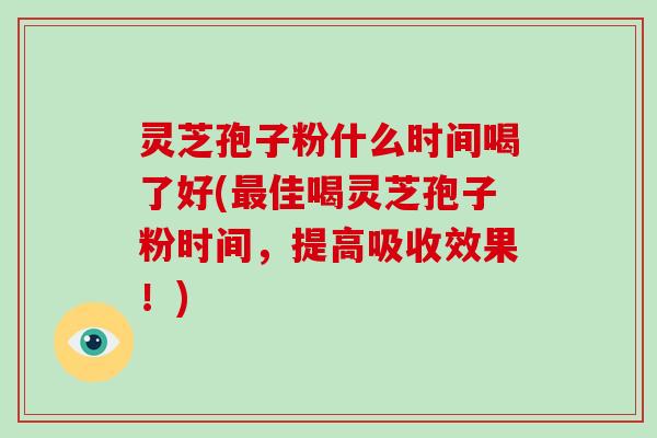 灵芝孢子粉什么时间喝了好(最佳喝灵芝孢子粉时间,提高吸收效果!)