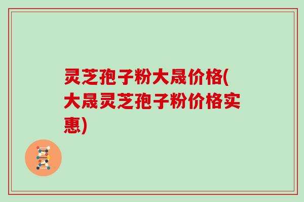 灵芝孢子粉大晟价格(大晟灵芝孢子粉价格实惠)