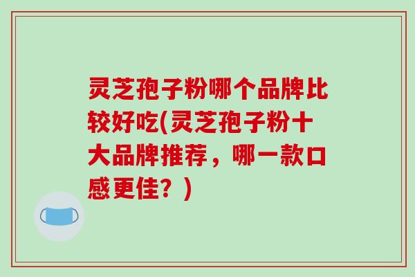 灵芝孢子粉哪个品牌比较好吃(灵芝孢子粉十大品牌推荐,哪一款口感更佳?)