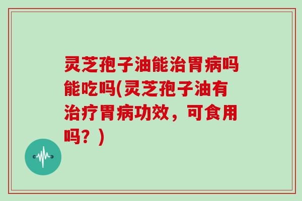 灵芝孢子油能治胃病吗能吃吗(灵芝孢子油有治疗胃病功效,可食用吗?)