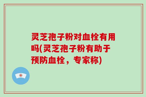 灵芝孢子粉对血栓有用吗(灵芝孢子粉有助于预防血栓,专家称)