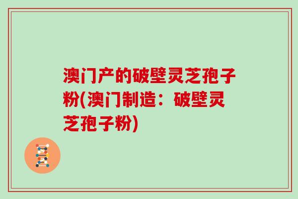 澳门产的破壁灵芝孢子粉(澳门制造：破壁灵芝孢子粉)