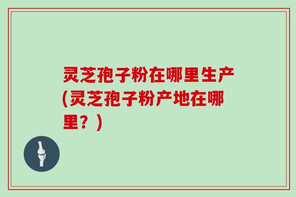 灵芝孢子粉在哪里生产(灵芝孢子粉产地在哪里?)
