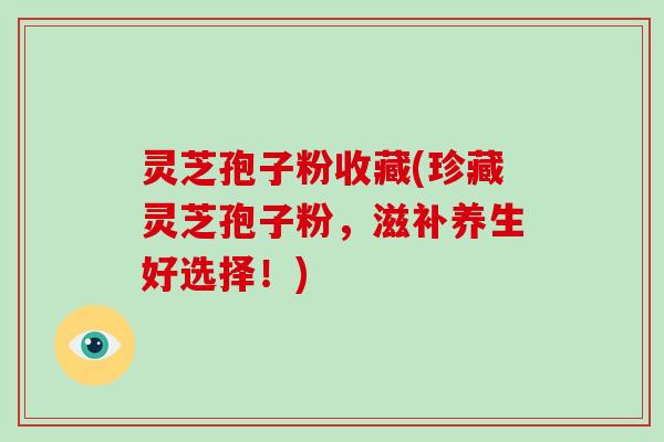 灵芝孢子粉收藏(珍藏灵芝孢子粉，滋补养生好选择！)