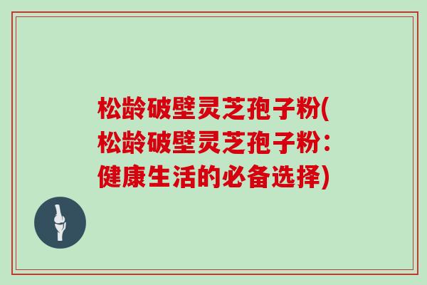 松龄破壁灵芝孢子粉(松龄破壁灵芝孢子粉:健康生活的必备选择)