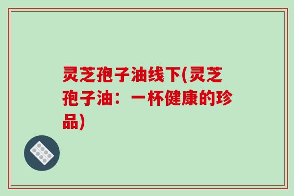 灵芝孢子油线下(灵芝孢子油:一杯健康的珍品)