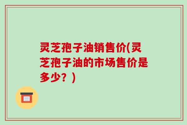 灵芝孢子油销售价(灵芝孢子油的市场售价是多少？)