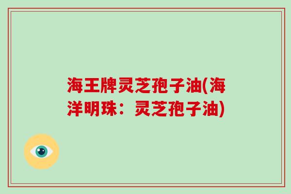 海王牌灵芝孢子油(海洋明珠:灵芝孢子油)