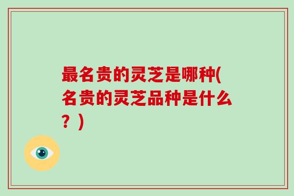 最名贵的灵芝是哪种(名贵的灵芝品种是什么？)