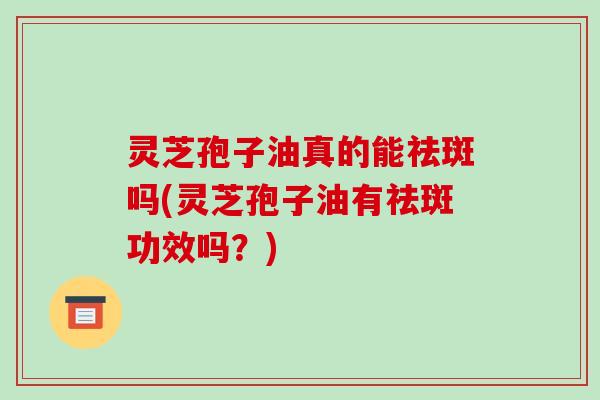 灵芝孢子油真的能祛斑吗(灵芝孢子油有祛斑功效吗?)