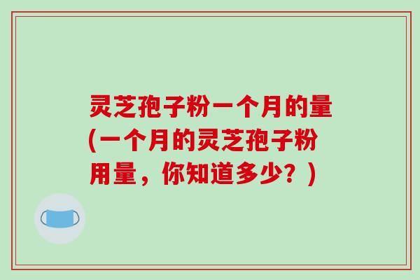 灵芝孢子粉一个月的量(一个月的灵芝孢子粉用量，你知道多少？)