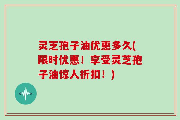 灵芝孢子油优惠多久(限时优惠！享受灵芝孢子油惊人折扣！)