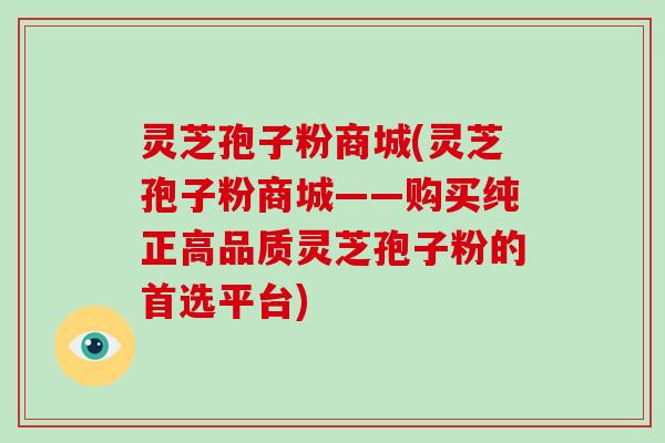 灵芝孢子粉商城(灵芝孢子粉商城——购买纯正高品质灵芝孢子粉的首选平台)