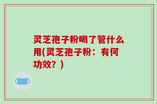 灵芝孢子粉喝了管什么用(灵芝孢子粉:有何功效?)