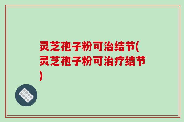 灵芝孢子粉可治结节(灵芝孢子粉可治疗结节)