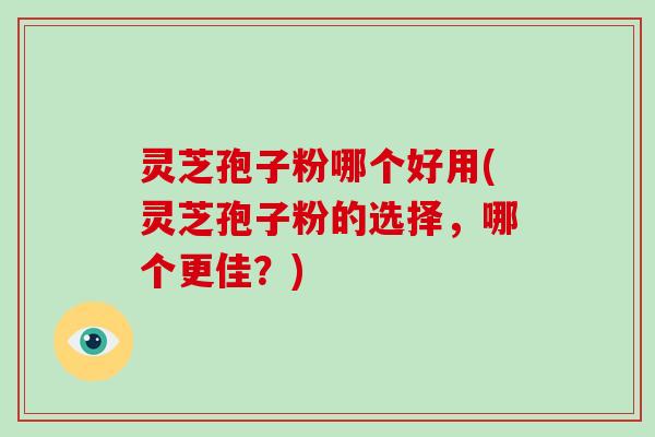 灵芝孢子粉哪个好用(灵芝孢子粉的选择,哪个更佳?)