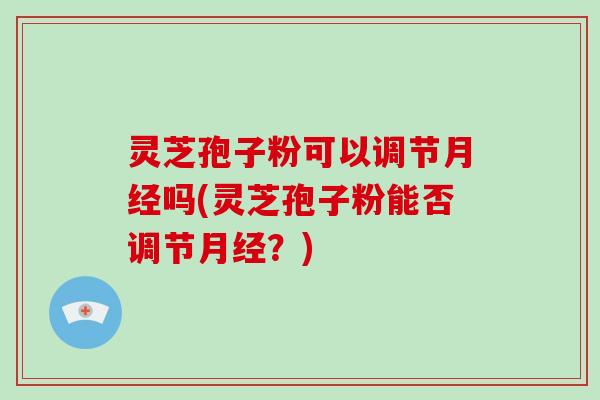 灵芝孢子粉可以调节月经吗(灵芝孢子粉能否调节月经?)