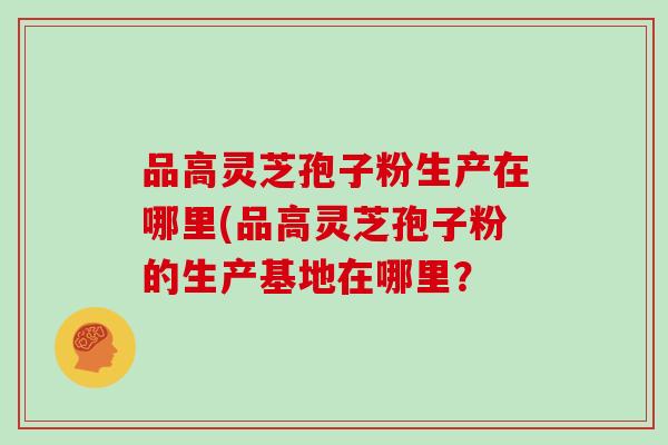 品高灵芝孢子粉生产在哪里(品高灵芝孢子粉的生产基地在哪里？