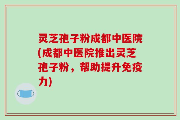 灵芝孢子粉成都中医院(成都中医院推出灵芝孢子粉，帮助提升免疫力)