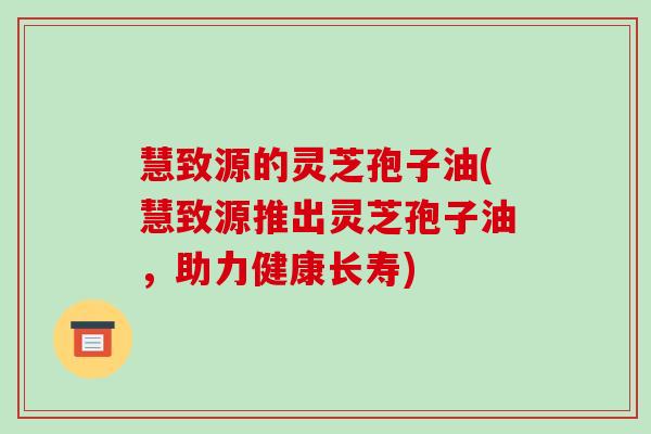 慧致源的灵芝孢子油(慧致源推出灵芝孢子油,助力健康长寿)