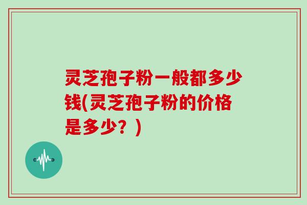灵芝孢子粉一般都多少钱(灵芝孢子粉的价格是多少？)