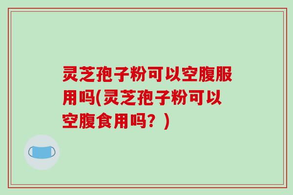 灵芝孢子粉可以空腹服用吗(灵芝孢子粉可以空腹食用吗?)