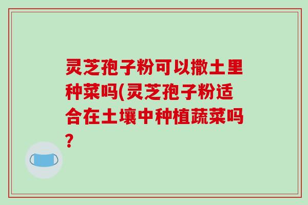灵芝孢子粉可以撒土里种菜吗(灵芝孢子粉适合在土壤中种植蔬菜吗？