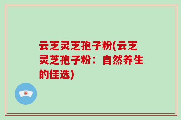 云芝灵芝孢子粉(云芝灵芝孢子粉：自然养生的佳选)