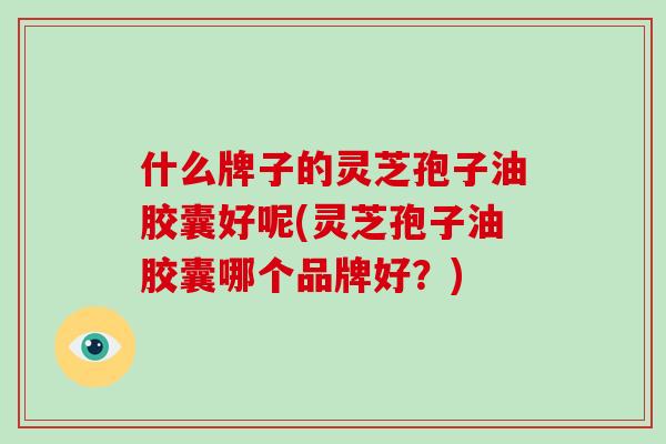 什么牌子的灵芝孢子油胶囊好呢(灵芝孢子油胶囊哪个品牌好?)