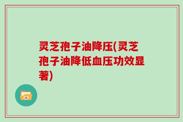 灵芝孢子油降压(灵芝孢子油降低血压功效显著)