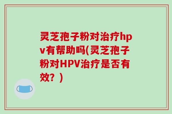 灵芝孢子粉对治疗hpv有帮助吗(灵芝孢子粉对HPV治疗是否有效?)