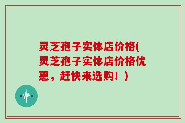 灵芝孢子实体店价格(灵芝孢子实体店价格优惠，赶快来选购！)