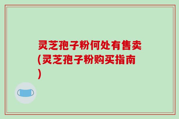 灵芝孢子粉何处有售卖(灵芝孢子粉购买指南)