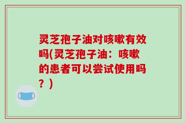 灵芝孢子油对咳嗽有效吗(灵芝孢子油：咳嗽的患者可以尝试使用吗？)